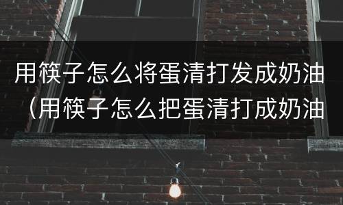 用筷子怎么将蛋清打发成奶油（用筷子怎么把蛋清打成奶油状）
