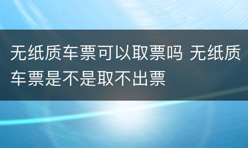 无纸质车票可以取票吗 无纸质车票是不是取不出票