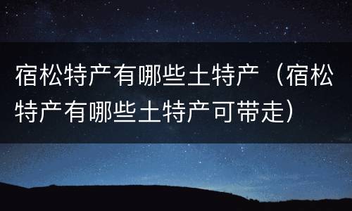 宿松特产有哪些土特产（宿松特产有哪些土特产可带走）