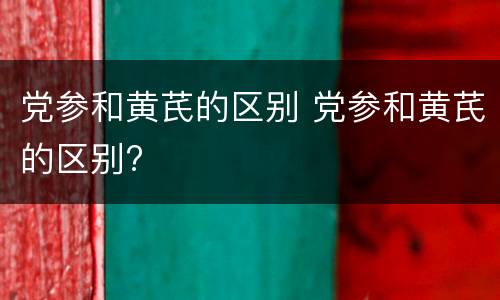 党参和黄芪的区别 党参和黄芪的区别?