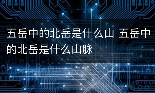 五岳中的北岳是什么山 五岳中的北岳是什么山脉