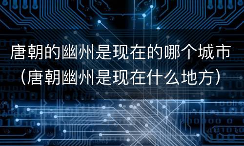 唐朝的幽州是现在的哪个城市（唐朝幽州是现在什么地方）