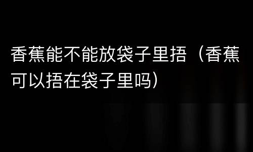 香蕉能不能放袋子里捂（香蕉可以捂在袋子里吗）