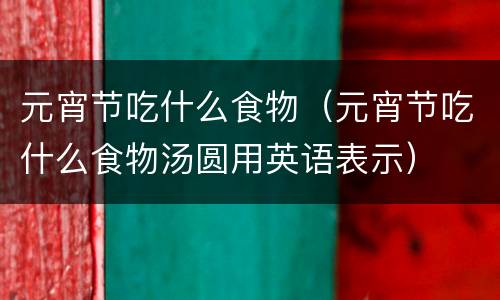 元宵节吃什么食物（元宵节吃什么食物汤圆用英语表示）