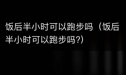 饭后半小时可以跑步吗（饭后半小时可以跑步吗?）