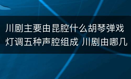 川剧主要由昆腔什么胡琴弹戏灯调五种声腔组成 川剧由哪几种声腔组成