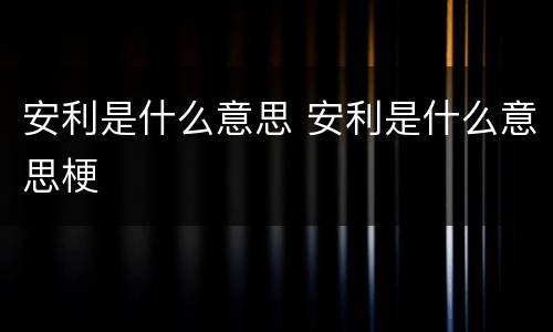 安利是什么意思 安利是什么意思梗