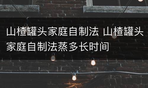 山楂罐头家庭自制法 山楂罐头家庭自制法蒸多长时间