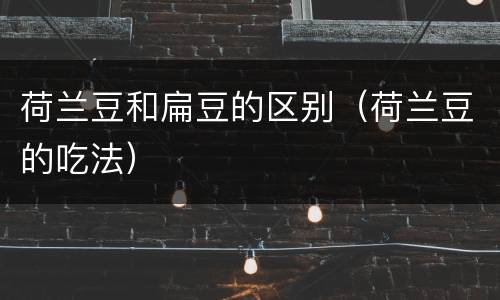 荷兰豆和扁豆的区别（荷兰豆的吃法）
