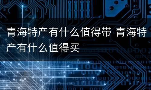 青海特产有什么值得带 青海特产有什么值得买