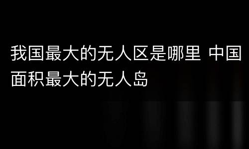 我国最大的无人区是哪里 中国面积最大的无人岛