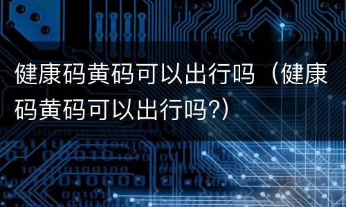 健康码黄码可以出行吗（健康码黄码可以出行吗?）
