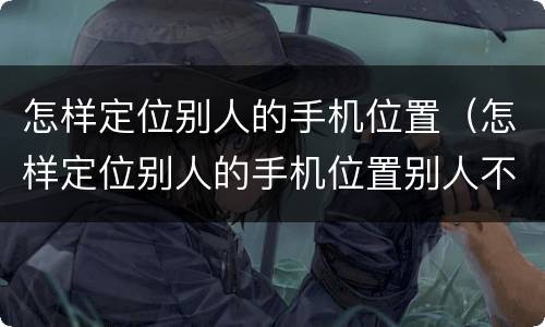 怎样定位别人的手机位置（怎样定位别人的手机位置别人不知道）
