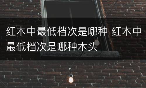 红木中最低档次是哪种 红木中最低档次是哪种木头