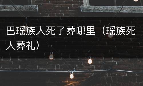 巴瑶族人死了葬哪里（瑶族死人葬礼）