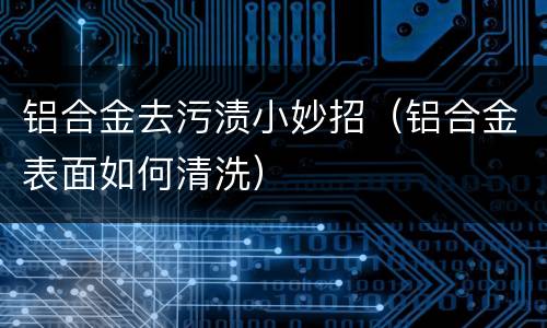 铝合金去污渍小妙招（铝合金表面如何清洗）