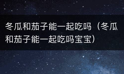 冬瓜和茄子能一起吃吗（冬瓜和茄子能一起吃吗宝宝）