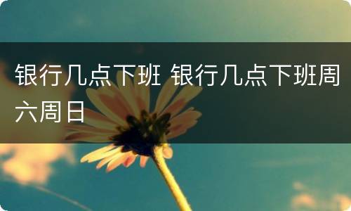 银行几点下班 银行几点下班周六周日