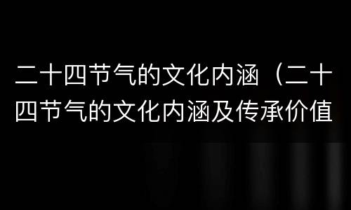 二十四节气的文化内涵（二十四节气的文化内涵及传承价值）