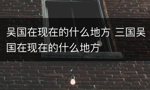 吴国在现在的什么地方 三国吴国在现在的什么地方