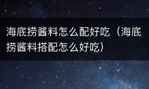 海底捞酱料怎么配好吃（海底捞酱料搭配怎么好吃）