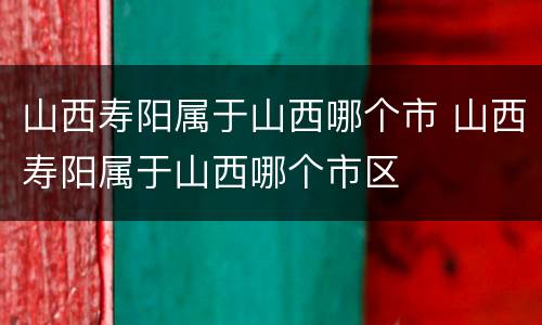 山西寿阳属于山西哪个市 山西寿阳属于山西哪个市区