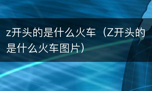 z开头的是什么火车（Z开头的是什么火车图片）