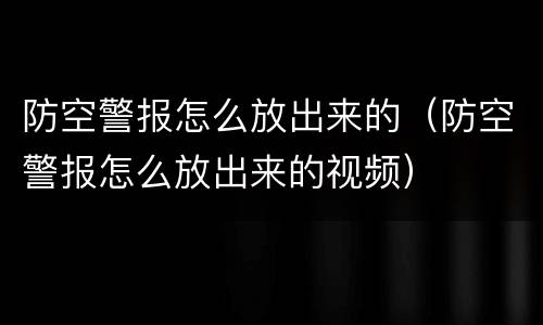 防空警报怎么放出来的（防空警报怎么放出来的视频）