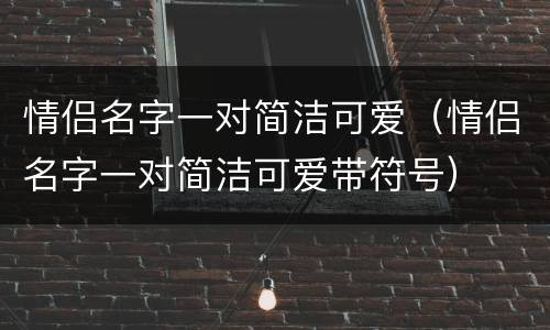 情侣名字一对简洁可爱（情侣名字一对简洁可爱带符号）