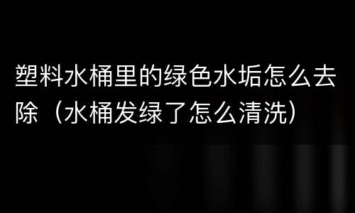 塑料水桶里的绿色水垢怎么去除（水桶发绿了怎么清洗）