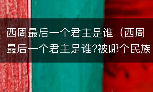 西周最后一个君主是谁（西周最后一个君主是谁?被哪个民族所面?）