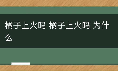 橘子上火吗 橘子上火吗 为什么