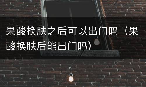 果酸换肤之后可以出门吗（果酸换肤后能出门吗）