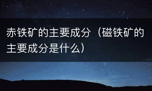 赤铁矿的主要成分（磁铁矿的主要成分是什么）