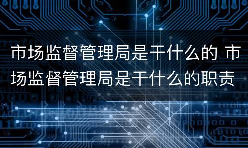 市场监督管理局是干什么的 市场监督管理局是干什么的职责