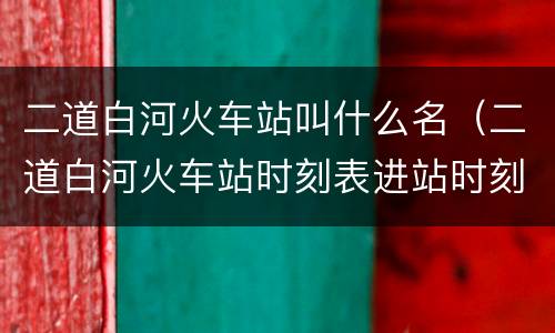二道白河火车站叫什么名（二道白河火车站时刻表进站时刻表）