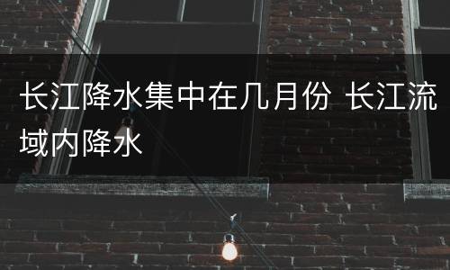 长江降水集中在几月份 长江流域内降水