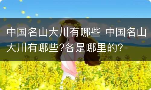 中国名山大川有哪些 中国名山大川有哪些?各是哪里的?