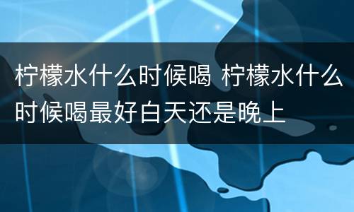 柠檬水什么时候喝 柠檬水什么时候喝最好白天还是晚上