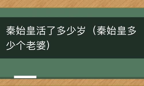 秦始皇活了多少岁（秦始皇多少个老婆）