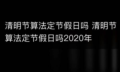 清明节算法定节假日吗 清明节算法定节假日吗2020年
