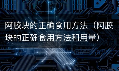阿胶块的正确食用方法（阿胶块的正确食用方法和用量）