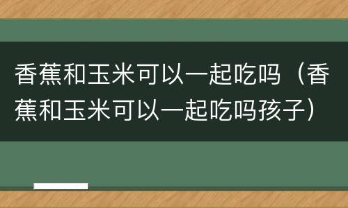 香蕉和玉米可以一起吃吗（香蕉和玉米可以一起吃吗孩子）