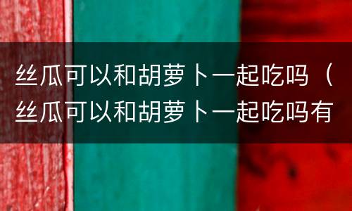 丝瓜可以和胡萝卜一起吃吗（丝瓜可以和胡萝卜一起吃吗有毒吗）