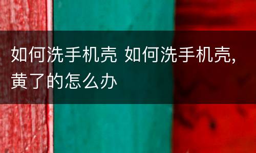 如何洗手机壳 如何洗手机壳,黄了的怎么办