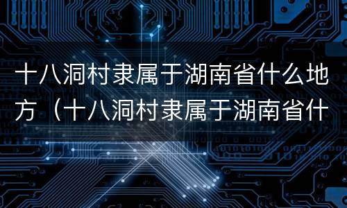 十八洞村隶属于湖南省什么地方（十八洞村隶属于湖南省什么地方属纯苗聚居区）