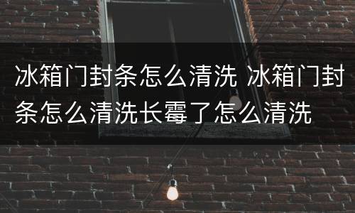 冰箱门封条怎么清洗 冰箱门封条怎么清洗长霉了怎么清洗