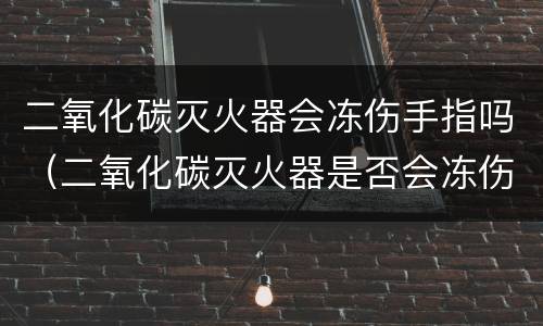 二氧化碳灭火器会冻伤手指吗（二氧化碳灭火器是否会冻伤手指）