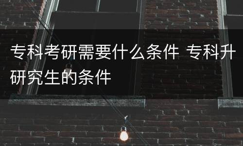 专科考研需要什么条件 专科升研究生的条件