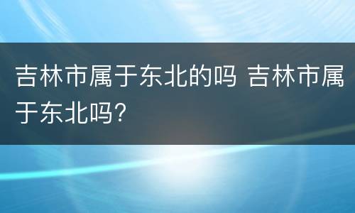 吉林市属于东北的吗 吉林市属于东北吗?